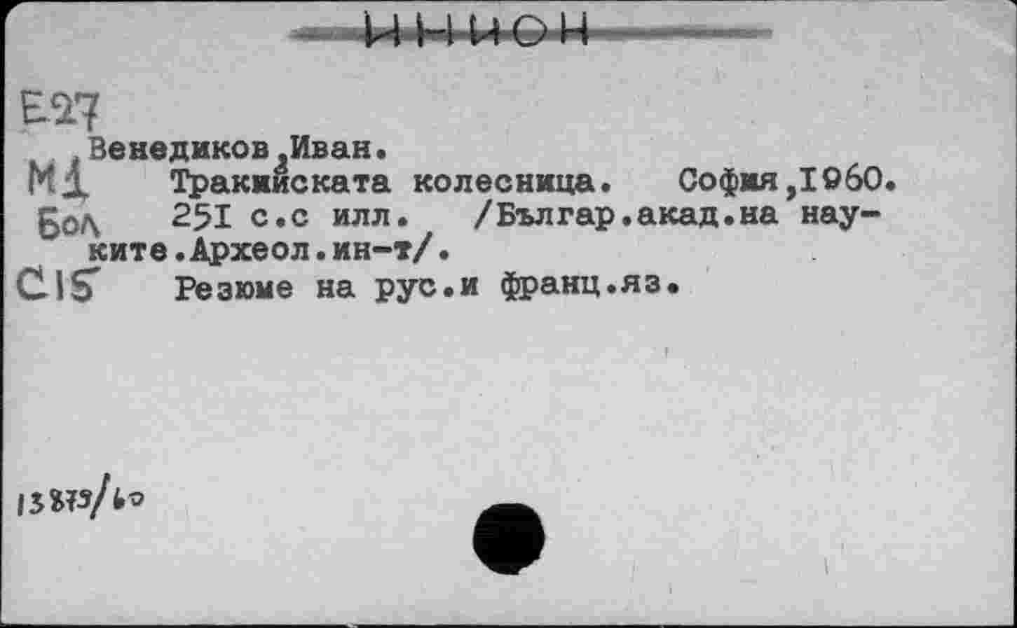 ﻿as?
Beнедиков»Иван.
МД Тракииската колесница.	София,I960.
БоЛ 251 с.с илл. /Българ.акад.на нау-
ките.Археол.ин-т/•
CIS' Резюме на рус.и франц.яз.